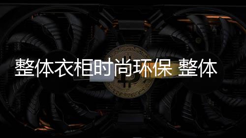 整体衣柜是环保比较受欢迎的