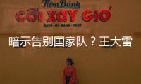 暗示告别国家队
？王大雷社媒发文	：拜拜