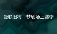 曼联旧将：梦剧场上赛季变成了噩梦剧场，今夏至少得买四个人