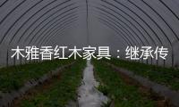 木雅香红木家具
：继承传统经典 彰显文化自信