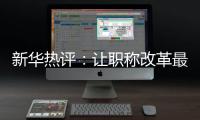 新华热评：让职称改革最大限度激发“人才红利”