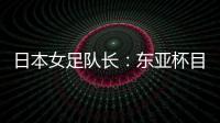 日本女足队长：东亚杯目标是夺冠，这次比赛是展示自己的机会