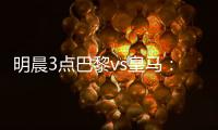 明晨3点巴黎vs皇马
：新老欧冠之王对决	！姆巴佩对旧主能否破门	？