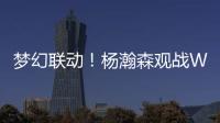 梦幻联动	！杨瀚森观战WTT美国大满贯�，将为王楚钦挑边