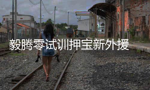 毅腾毅腾相继试训了4名外援