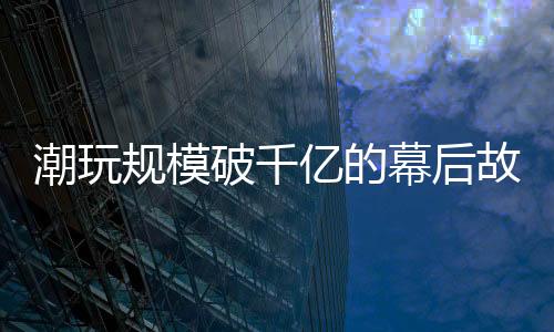 潮玩同比增幅达136.5%