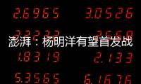 澎湃	：杨明洋有望首发战巴林	，锋线两人消耗大可能会有调整