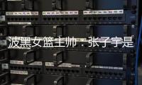 波黑女篮主帅：张子宇是从没见过的优秀队员
	，在球队起到主导作用