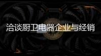 洽谈厨卫电器企业与经销商如何共荣共生，互惠会利?