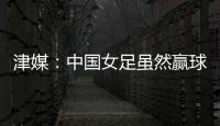 津媒�：中国女足虽然赢球，但实则令人难言满意