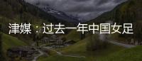 津媒：过去一年中国女足在一些核心环节上并没有太大进步