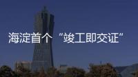 海淀首个“竣工即交证”住宅项目落地