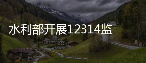 水利水利部组织深入核查