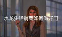 水龙头经销商如何做好门店经营和管理?