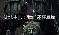 沈北主帅：我们还在悬崖边 主场拿分客场尽全力