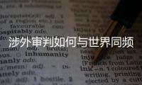 涉外审判如何与世界同频？ 首部涉外司法专题片续集发布