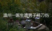 温州一医生遭男子持刀伤害致多处严重损伤，经抢救无效不幸去世