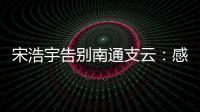 宋浩宇告别南通支云	：感谢所有帮助过我的人，未来一定会更好