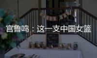 宫鲁鸣：这一支中国女篮没有新的“赵继伟”新的“姚明”倒是有了