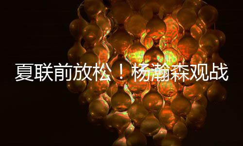 杨瀚森还有专门的夏联位置