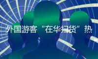 外国游客“在华扫货”热：“带空箱子到中国！”