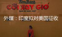 外媒：印度拟对美国征收报复性关税