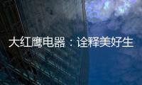 大红鹰电器	：诠释美好生活场景，引领中国厨电格局