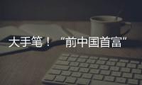 大手笔！“前中国首富”出手