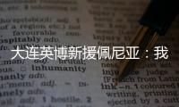 大连英博新援佩尼亚：我现在是百分百状态	，能很好地帮助球队