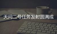 天问二号任务发射圆满成功	
，我国开启小行星探测与采样返回之旅