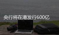 央行将在港发行600亿元离岸央票，继续向市场释放稳汇率信号