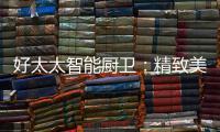 好太太智能厨卫
：精致美好的生活�，从不远离烟火气