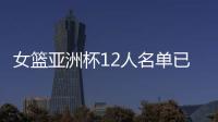 女篮亚洲杯12人名单已明朗！2米26张子宇领衔 潘臻琦或再次被裁掉
