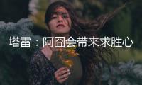 塔雷
：阿囧会带来求胜心态；希望亚沙里的事能皆大欢喜