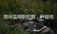 增诉滥用职权罪，尹锡悦遭韩国检方追加起诉
