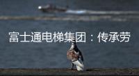 富士通电梯集团

：传承劳模精神 做新时代奋斗者