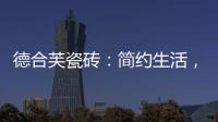 德合芙瓷砖	：简约生活
，从宏美开始