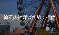 徐宏杰社媒谈伤势：相信对方也不是故意的，我回来时会更加强大