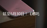 延至6月30日！《哪吒2》第四次延期