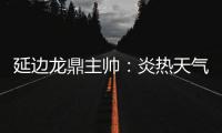 延边龙鼎主帅	�：炎热天气里双方都是拼尽全力
，两队都辛苦了