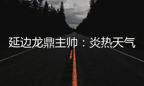 确实是延边炎热两队都辛苦了