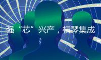 强“芯”兴产
，横琴集成电路扶持政策优化升级