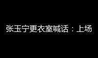 张玉宁更衣室喊话�：上场了就去为身边每个队友负责，大胆展示自己
