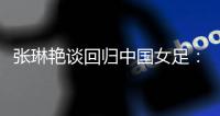 张琳艳谈回归中国女足	：感觉很好	，时刻准备着登场比赛