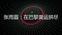张雨霏：在巴黎奥运拼尽全力，接受“不完美”的自己