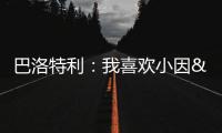 巴洛特利
：我喜欢小因&他带国米两进欧冠决赛 帕瓦尔发照时机不当