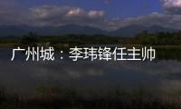 广州城
：李玮锋任主帅 肇俊哲任技术总监
