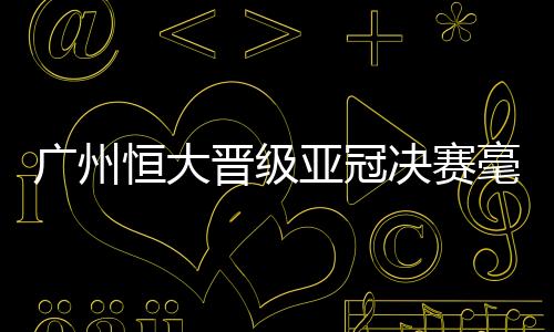 广州晋级亚冠决赛毫无悬念