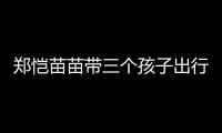 郑恺苗苗带三个孩子出行，一家五口首次同框