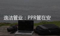逸洁管业：PPR管在安装施工中应注意哪些问题?